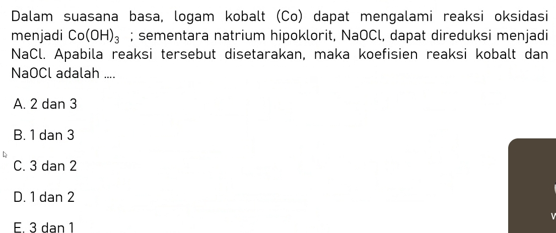 Dalam suasana basa, logam kobalt (Co) dapat mengalami reaksi oksidasi
menjadi Co(OH)_3; sementara natrium hipoklorit, NaOCl, dapat direduksi menjadi
NaCl. Apabila reaksi tersebut disetarakan, maka koefisien reaksi kobalt dan
NaOCl adalah ....
A. 2 dan 3
B. 1 dan 3
C. 3 dan 2
D. 1 dan 2
E. 3 dan 1