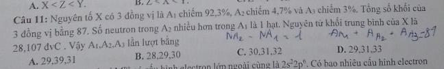 A. X . B. 2
Câu 11: Nguyên tố X có 3 đồng vị là A_1 chiếm 92, 3%, A_2 chiếm 4,7% và A3 chiếm 3%. Tổng số khối của
3 đồng vị bằng 87. Số neutron trong A_2 nhiều hơn trong A1 là 1 hạt. Nguyên tử khối trung bình cia* 1dot a
28. 107 đvC . Vậy A_1, A_2 A lần lượt bằng
A. 29, 39, 31 B. 28. 29, 30 C. 30, 31, 32 D. 29, 31, 33
nh electron lớp ngoài cùng là 2s^22p^6. Có bao nhiêu cấu hình electron