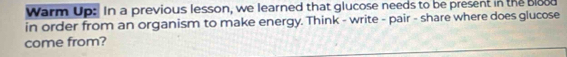 Warm Up: In a previous lesson, we learned that glucose needs to be present in the blood 
in order from an organism to make energy. Think - write - pair - share where does glucose 
come from?