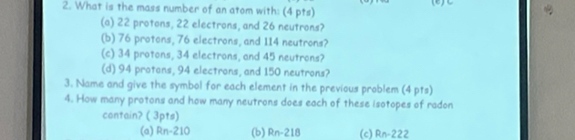 What is the mass number of an atom with: (4 pts) (e)∪
(a) 22 protons, 22 electrons, and 26 neutrons?
(b) 76 protons, 76 electrons, and 114 neutrons?
(c) 34 protons, 34 electrons, and 45 neutrons?
(d) 94 protans, 94 electrons, and 150 neutrons?
3. Name and give the symbol for each element in the previous problem (4 pts)
4. How many protons and how many neutrons does each of these isotopes of radon
contain? ( 3pts)
(a) Rn-210 (b) Rn-218 (c) Rn-222