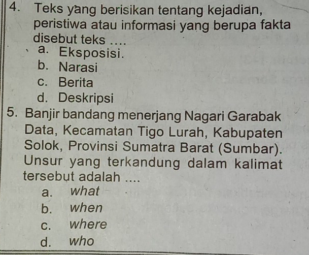 Teks yang berisikan tentang kejadian,
peristiwa atau informasi yang berupa fakta
disebut teks ...
a. Eksposisi.
b. Narasi
c. Berita
d. Deskripsi
5. Banjir bandang menerjang Nagari Garabak
Data, Kecamatan Tigo Lurah, Kabupaten
Solok, Provinsi Sumatra Barat (Sumbar).
Unsur yang terkandung dalam kalimat
tersebut adalah ....
a. what
b. when
c. where
d. who