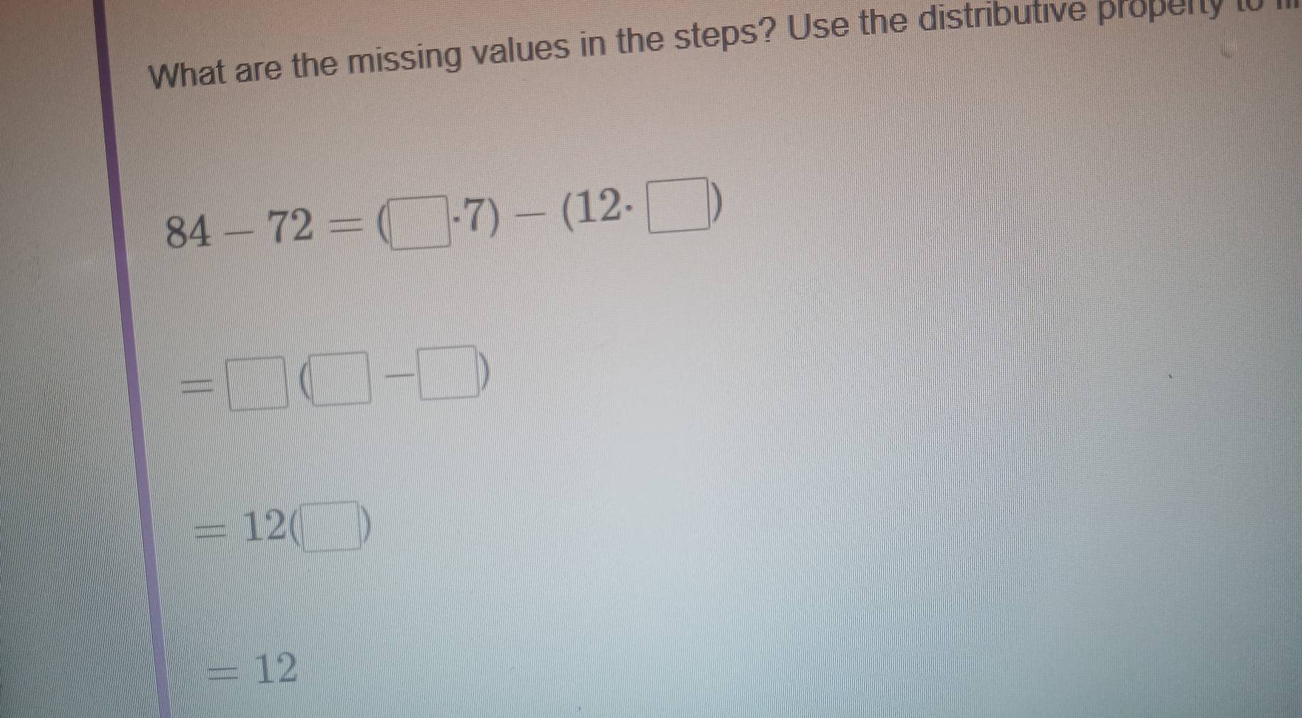 What are the missing values in the steps? Use the distributive property to n
84-72=(□ · 7)-(12· □ )
= |.... □ 
-|
=12 (□
=12