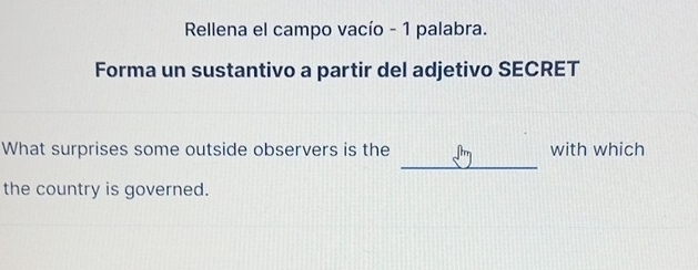 Rellena el campo vacío - 1 palabra. 
Forma un sustantivo a partir del adjetivo SECRET 
_ 
What surprises some outside observers is the with which 
the country is governed.