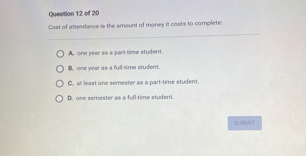 Cost of attendance is the amount of money it costs to complete:
A. one year as a part-time student.
B. one year as a full-time student.
C. at least one semester as a part-time student.
D. one semester as a full-time student.
SUBMIT