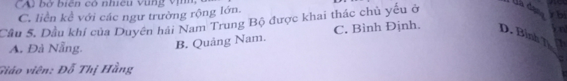 CAu bờ biên có nhiều vùng vị
C. liền kề với các ngư trường rộng lớn.
Cầu 5. Dầu khí của Duyên hải Nam Trung Bộ được khai thác chủ yếu ở
Uá dạna ybi
C. Bình Định.
D. Bình T a
A. Đà Nẵng.
B. Quảng Nam.
Giáo viên: Đỗ Thị Hằng