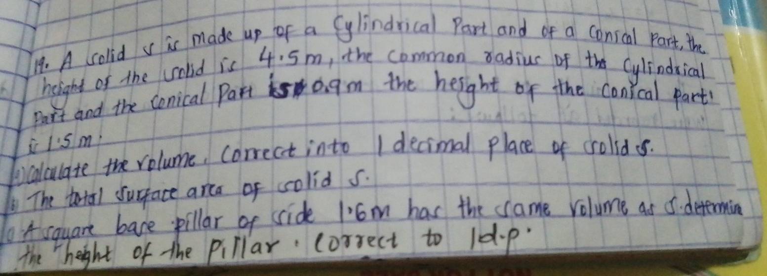 A collid v ic made up of a Cylindrical Part and of a conscal part, the 
helight of the colid is 4. 5m, the common radius of the Cylindsical 
Part and the conical Part 0 gm the height of the conical part 
i I:s m. 
tocalculate the volume, correct into I decimal place of crolid . 
The total surface arca of colid s. 
1o A square bave pillar of sride 1'6m has the same volume as 5. determing 
the height of the pillar correct to 10.p.