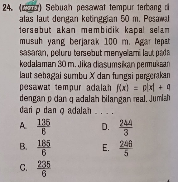 (LOS) Sebuah pesawat tempur terbang di
atas laut dengan ketinggian 50 m. Pesawat
tersebut akan membidik kapal selam 
musuh yang berjarak 100 m. Agar tepat
sasaran, peluru tersebut menyelami laut pada
kedalaman 30 m. Jika diasumsikan permukaan
laut sebagai sumbu X dan fungsi pergerakan
pesawat tempur adalah f(x)=p|x|+q
dengan p dan q adalah bilangan real. Jumlah
dari p dan q adalah_
A.  135/6   244/3 
D.
B.  185/6   246/5 
E.
C.  235/6 