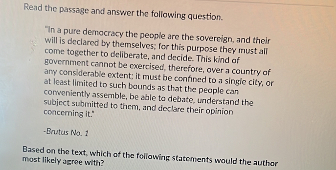 Read the passage and answer the following question. 
"In a pure democracy the people are the sovereign, and their 
will is declared by themselves; for this purpose they must all 
come together to deliberate, and decide. This kind of 
government cannot be exercised, therefore, over a country of 
any considerable extent; it must be confned to a single city, or 
at least limited to such bounds as that the people can 
conveniently assemble, be able to debate, understand the 
subject submitted to them, and declare their opinion 
concerning it." 
-Brutus No. 1 
Based on the text, which of the following statements would the author 
most likely agree with?