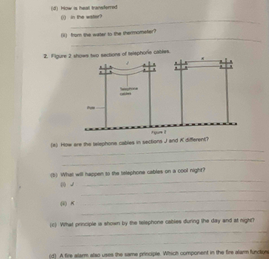 How is heat transferred 
_ 
(i) in the water? 
_ 
(ii) from the water to the thermometer? 
2. Figure 2ctions of telephone cables. 
_ 
(a) How are the telephone cables in sections J and K different? 
_ 
(b) What will happen to the telephone cables on a cool night? 
_ 
(i) J. 
_ 
_ 
(ii) K
_ 
(c) What principle is shown by the telephone cables during the day and at night? 
_ 
_ 
(d) A fire alarm also uses the same principle. Which component in the fire alarm functions