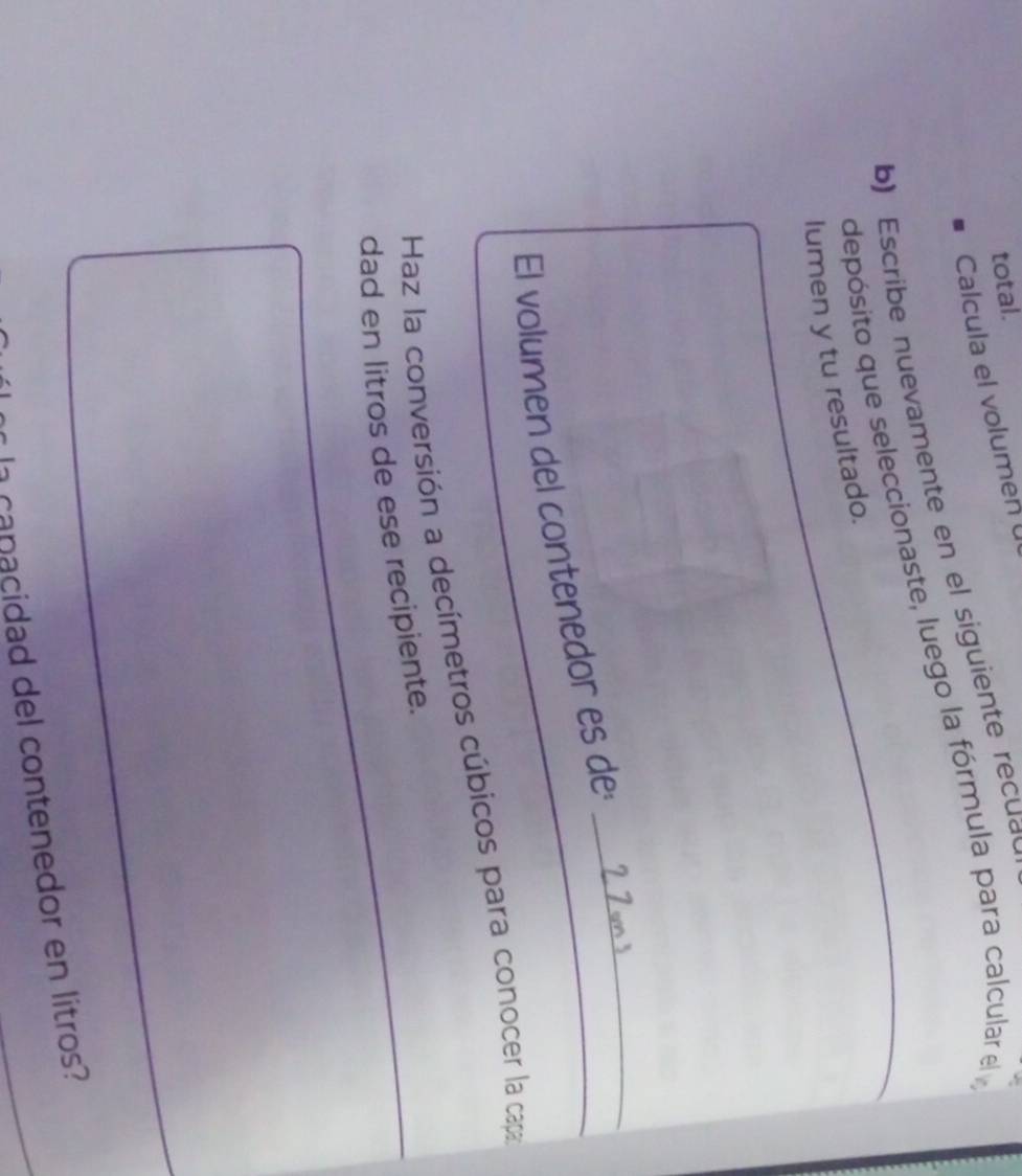 total. 
Calcula el volumen 
b) scrib e n uevamente en el siguiente recua 
depósito que seleccionaste, luego la fórmula para calcular el 
lumen y tu resultado. 
El volumen del contenedor es de _ 2 7 cms _ 
_ 
Haz la conversión a decímetros cúbicos para conocer la capa 
dad en litros de ese recipiente. 
a canacidad del contenedor en litros?