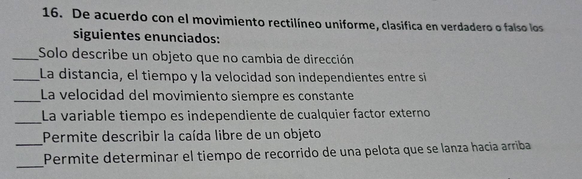 De acuerdo con el movimiento rectilíneo uniforme, clasifica en verdadero o falso los 
siguientes enunciados: 
_Solo describe un objeto que no cambia de dirección 
_La distancia, el tiempo y la velocidad son independientes entre si 
_La velocidad del movimiento siempre es constante 
_La variable tiempo es independiente de cualquier factor externo 
Permite describir la caída libre de un objeto 
_ 
_Permite determinar el tiempo de recorrido de una pelota que se lanza hacia arriba