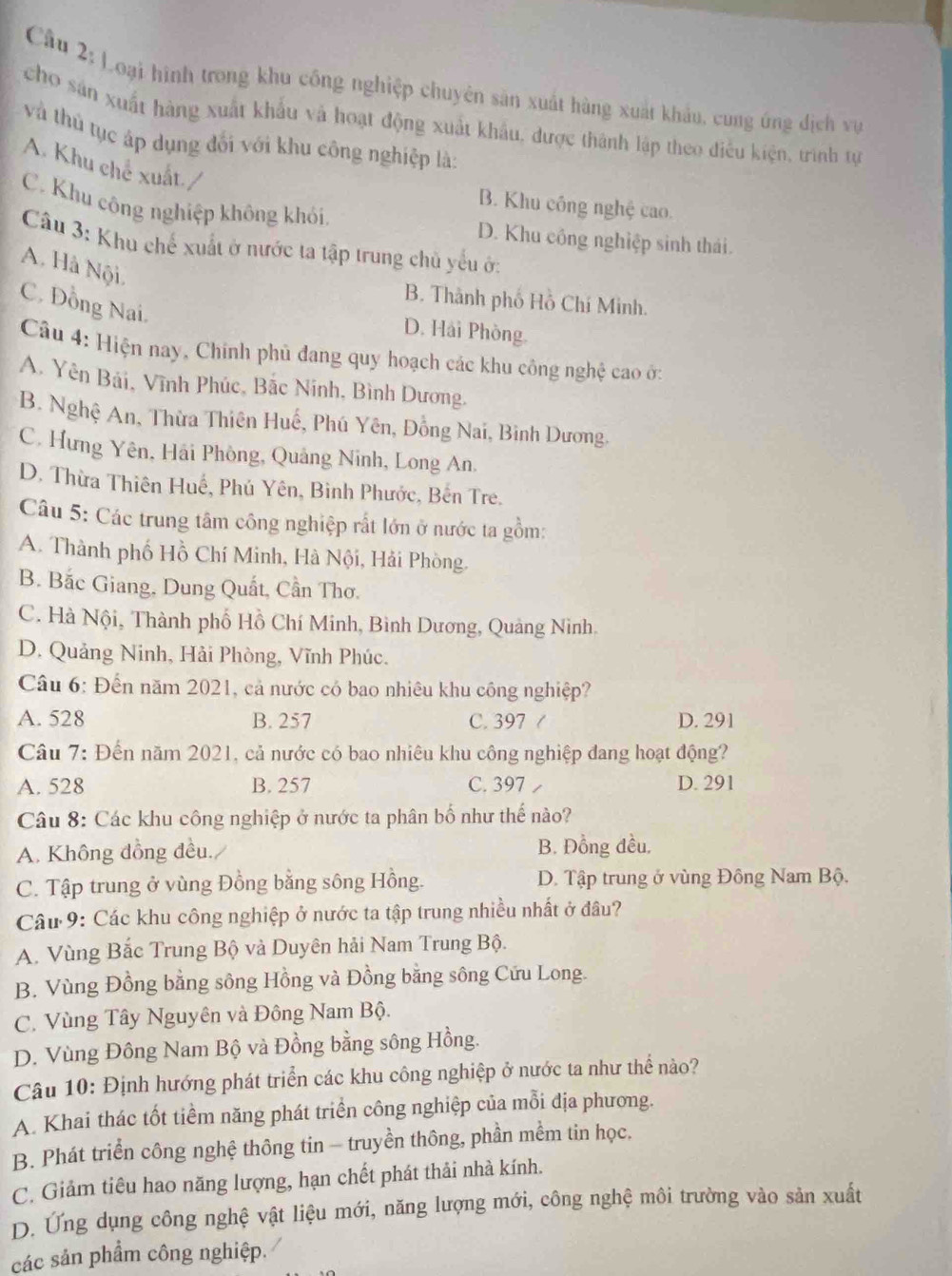 Loại hình trong khu công nghiệp chuyên sản xuất hàng xuất khẩu, cung ứng dịch vụ
cho sản xuất hàng xuất khẩu và hoạt động xuất khẩu, được thành lập theo điều kiện, trình tự
và thủ tục áp dụng đối với khu công nghiệp là:
A. Khu chế xuất./
B. Khu công nghệ cao.
C. Khu công nghiệp không khói. D. Khu công nghiệp sinh thái.
Câu 3: Khu chế xuất ở nước ta tập trung chủ yếu ở:
A. Hà Nội.
B. Thành phố Hồ Chí Minh.
C. Đồng Nai.
D. Hải Phòng
Câu 4: Hiện nay, Chính phủ đang quy hoạch các khu công nghệ cao ở:
A. Yên Bái, Vĩnh Phúc, Bắc Ninh, Bình Dương,
B. Nghệ An, Thừa Thiên Huế, Phú Yên, Đồng Nai, Bình Dương.
C. Hưng Yên, Hải Phòng, Quảng Ninh, Long An.
D. Thừa Thiên Huế, Phú Yên, Binh Phước, Bến Tre.
Câu 5: Các trung tâm công nghiệp rất lớn ở nước ta gồm:
A. Thành phố Hồ Chí Minh, Hà Nội, Hải Phòng.
B. Bắc Giang, Dung Quất, Cần Thơ.
C. Hà Nội, Thành phố Hồ Chí Minh, Bình Dương, Quảng Nình.
D. Quảng Ninh, Hải Phòng, Vĩnh Phúc.
Câu 6: Đến năm 2021, cả nước có bao nhiêu khu công nghiệp?
A. 528 B. 257 C. 397 ( D. 291
Câu 7: Đến năm 2021, cả nước có bao nhiêu khu công nghiệp đang hoạt động?
A. 528 B. 257 C. 397 D. 291
Câu 8: Các khu công nghiệp ở nước ta phân bố như thế nào?
A. Không đồng đều. B. Đồng đều,
C. Tập trung ở vùng Đồng bằng sông Hồng. D. Tập trung ở vùng Đông Nam Bộ.
Cầu 9: Các khu công nghiệp ở nước ta tập trung nhiều nhất ở đâu?
A. Vùng Bắc Trung Bộ và Duyên hải Nam Trung Bộ.
B. Vùng Đồng bằng sông Hồng và Đồng bằng sông Cứu Long.
C.  Vùng Tây Nguyên và Đông Nam Bộ.
D. Vùng Đông Nam Bộ và Đồng bằng sông Hồng.
Câu 10: Định hướng phát triển các khu công nghiệp ở nước ta như thể nào?
A. Khai thác tốt tiềm năng phát triển công nghiệp của mỗi địa phương.
B. Phát triển công nghệ thông tin - truyền thông, phần mềm tin học.
C. Giảm tiêu hao năng lượng, hạn chết phát thải nhà kính.
D. Ứng dụng công nghệ vật liệu mới, năng lượng mới, công nghệ môi trường vào sản xuất
các sản phẩm công nghiệp.