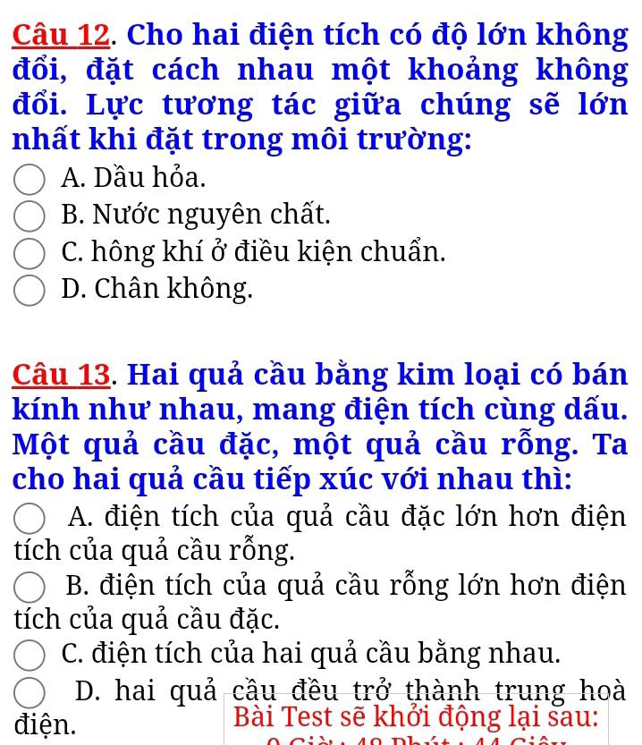 Cho hai điện tích có độ lớn không
đổi, đặt cách nhau một khoảng không
đổi. Lực tương tác giữa chúng sẽ lớn
nhất khi đặt trong môi trường:
A. Dầu hỏa.
B. Nước nguyên chất.
C. hông khí ở điều kiện chuẩn.
D. Chân không.
Câu 13. Hai quả cầu bằng kim loại có bán
kính như nhau, mang điện tích cùng dấu.
Một quả cầu đặc, một quả cầu rỗng. Ta
cho hai quả cầu tiếp xúc với nhau thì:
A. điện tích của quả cầu đặc lớn hơn điện
tích của quả cầu rỗng.
B. điện tích của quả cầu rỗng lớn hơn điện
tích của quả cầu đặc.
C. điện tích của hai quả cầu bằng nhau.
D. hai quả cầu đều trở thành trung hoà
điện.
Bài Test sẽ khởi động lại sau: