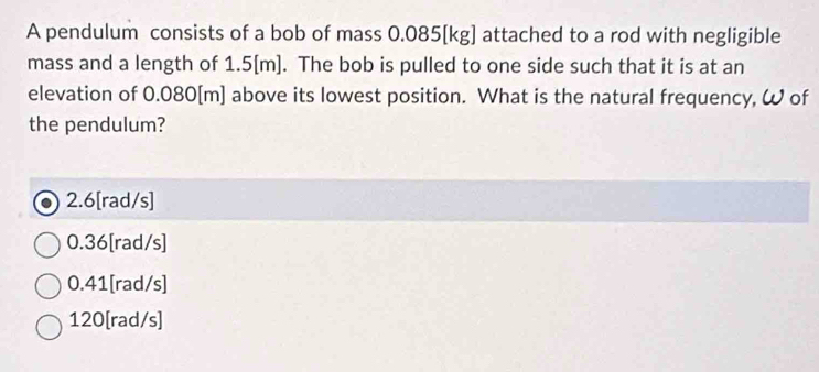 A pendulum consists of a bob of mass 0.085[kg] attached to a rod with negligible
mass and a length of 1.5[m]. The bob is pulled to one side such that it is at an
elevation of 0.080[m] above its lowest position. What is the natural frequency, ω of
the pendulum?
2.6[rad/s]
0.36[rad/s]
0.41[rad/s]
120 [rad/s]