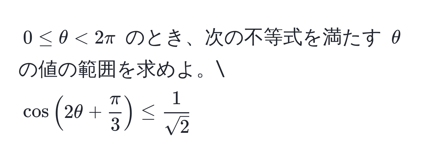 $0 ≤ θ < 2π$ のとき、次の不等式を満たす $θ$ の値の範囲を求めよ。
$cos(2θ +  π/3 ) ≤  1/sqrt(2) $