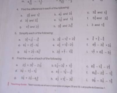 4 9/10 -1 1/2  12 ,3
4. Find the difference in each of the following:
a. 2widehat f and 1 3/4  b. 4 1/2  and 2 1/6  c. 3 3/4  and 1 5/6 
d. 3 1/3  and 2 2/9  e. 1 7/10  and 1 1/8  f. 5 2/5  and 3 3/4 
g. 4)^ 2/7  and 2 1/2  . 3 4/5  and 2 9/10  i. 3 and 1 4/5 
5. Simplify each of the following:
a. 3 2/5 + 7/10 - 8/15  b. 2 3/8 -1 3/4 +2 3/4  c.  3/4 + 3/5 - 4/5 
d/ 6 1/4 +2 2/5 -3 7/8  e. 4 2/9 +1 5/6 -2 1/3  f. 4 2/3 -3 3/4 +2 1/6 
g. 5 1/6 +2 1/3 -5 11/12  h. 3 1/2 + 2/7 -1 13/4  i. 1 2/7 +6 4/5 -5 1/2 
6. Find the value of each of the following:
a. 2 1/2 +3 3/5 -2 7/10  b. 5 7/8 -3 3/4 +1 2/5  c. 6 4/5 -1 3/4 -2 2/3 
d. 5 1/6 -1 1/2 -1 7/9  e. 4 1/3 -1 7/8 - 5/12  f. 6 3/10 -2 3/4 -1 3/5 
g. 5 1/6 +2 1/6 -4 8/10  h. 4 1/2 +1 2/5 -3 3/4  i. 9 7/8 -5 1/4 -1 4/5 
Teaching Guide: Teach quickly as shown in examples on pages 29 and 30. Let pupils do Exercise 1.