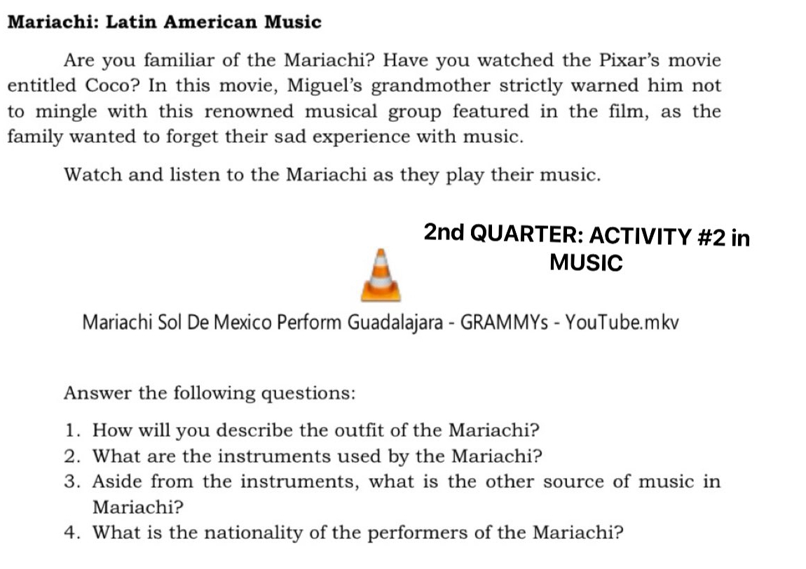 Mariachi: Latin American Music 
Are you familiar of the Mariachi? Have you watched the Pixar's movie 
entitled Coco? In this movie, Miguel's grandmother strictly warned him not 
to mingle with this renowned musical group featured in the film, as the 
family wanted to forget their sad experience with music. 
Watch and listen to the Mariachi as they play their music. 
2nd QUARTER: ACTIVITY #2 in 
MUSIC 
Mariachi Sol De Mexico Perform Guadalajara - GRAMMYs - YouTube.mkv 
Answer the following questions: 
1. How will you describe the outfit of the Mariachi? 
2. What are the instruments used by the Mariachi? 
3. Aside from the instruments, what is the other source of music in 
Mariachi? 
4. What is the nationality of the performers of the Mariachi?