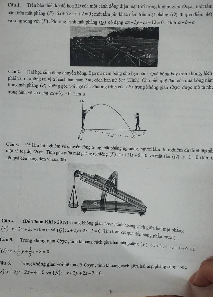 Trên bản thiết kế đồ hoạ 3D của một cánh đồng điện mặt trời trong không gian Oxyz , một tấm
nằm trên mặt phẳng (P) 6x+5y+z+2=0; một tẩm pin khác nằm trên mặt phẳng (Q) đi qua điểm M(
và song song với (P). Phương trình mặt phẳng (Q) có dạng ax+by+cz-12=0. Tính a+b+c
Câu 2. Hai học sinh đang chuyền bóng. Bạn nữ ném bóng cho bạn nam. Quả bóng bay trên không, lệch
phải và rơi xuống tại vị trí cách bạn nam 3m, cách bạn nữ 5m (Hình). Cho biết quỹ đạo của quả bóng nằm
trong mặt phẳng (P) vuông góc với mặt đất. Phương trình của (P) trong không gian Oxyz được mô tả như
trong hình vẽ có dạng ax+3y=0. Tim a
z
o
rx 5 m 3 m
Câu 3. Để làm thí nghiệm về chuyển động trong mặt phẳng nghiêng, người làm thí nghiệm đã thiết lập sẵ
một hệ toạ độ Oxyz . Tính góc giữa mặt phẳng nghiêng (P): 4x+11z+5=0 và mặt sàn (Q ):z-1=0
kết quả đến hàng đơn vị của độ). (làm t
Câu 4. (Đề Tham Khảo 2019) Trong không gian Oxyz , tính hoàng cách giữa hai mặt phẳng
(P ):x+2y+2z-10=0 và (Q):x+2y+2z-3=0 (làm tròn kết quả đến hàng phần mười)
Câu 5. Trong không gian Oxyz , tính khoảng cách giữa hai mặt phẳng (P):6x+3y+2z-1=0 và
(Q): x+ 1/2 y+ 1/3 z+8=0
Tâu 6.  Trong không gian với hệ tọa độ Oxyz , tính khoảng cách giữa hai mặt phẳng song song
x ) :x-2y-2z+4=0 và (beta ):-x+2y+2z-7=0.
7