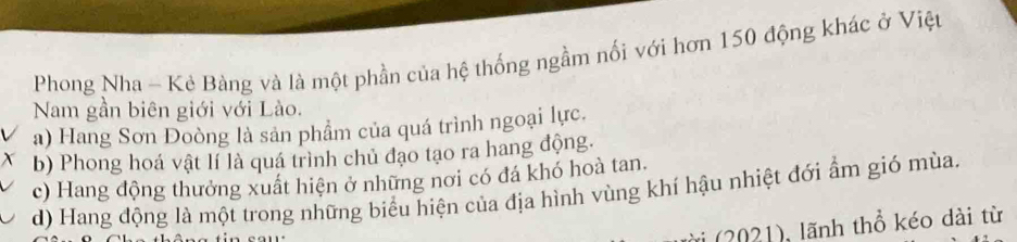 Phong Nha - Kẻ Bàng và là một phần của hệ thống ngầm nổi với hơn 150 động khác ở Việu
Nam gần biên giới với Lào.
a) Hang Sơn Đoòng là sản phẩm của quá trình ngoại lực.
b) Phong hoá vật lí là quá trình chủ đạo tạo ra hang động.
c) Hang động thưởng xuất hiện ở những nơi có đá khó hoà tan.
d) Hang động là một trong những biểu hiện của địa hình vùng khí hậu nhiệt đới ẩm gió mùa.
ài (2021), lãnh thổ kéo dài từ