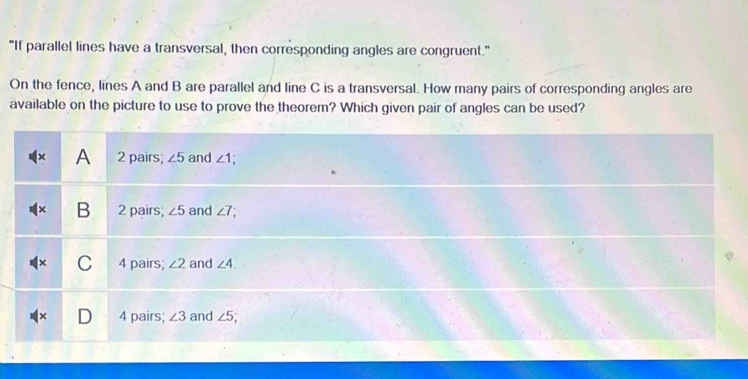 "If parallel lines have a transversal, then corresponding angles are congruent."
On the fence, lines A and B are parallel and line C is a transversal. How many pairs of corresponding angles are
available on the picture to use to prove the theorem? Which given pair of angles can be used?