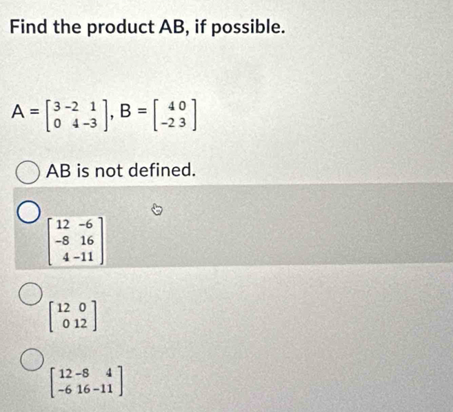 Find the product AB, if possible.
A=beginbmatrix 3&-2&1 0&4-3endbmatrix , B=beginbmatrix 40 -2&3endbmatrix
AB is not defined.
beginbmatrix 12&-6 -8&16 4&-11endbmatrix
beginbmatrix 12&0 0&12endbmatrix
beginbmatrix 12-8&4 -6&16-11endbmatrix