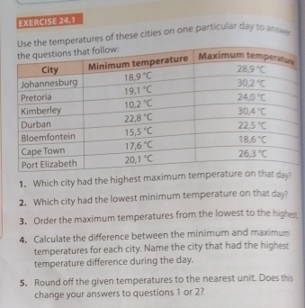 atures of these cities on one particular day to andwer
1. Which city had the highest maximum
2. Which city had the lowest minimum temperature on that day?
3. Order the maximum temperatures from the lowest to the highes
4. Calculate the difference between the minimum and maximum
temperatures for each city. Name the city that had the highest
temperature difference during the day.
5. Round off the given temperatures to the nearest unit. Does this
change your answers to questions 1 or 2?