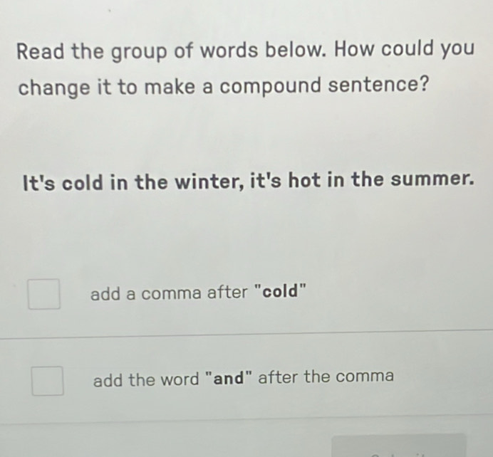 Read the group of words below. How could you
change it to make a compound sentence?
It's cold in the winter, it's hot in the summer.
add a comma after "cold"
add the word "and" after the comma