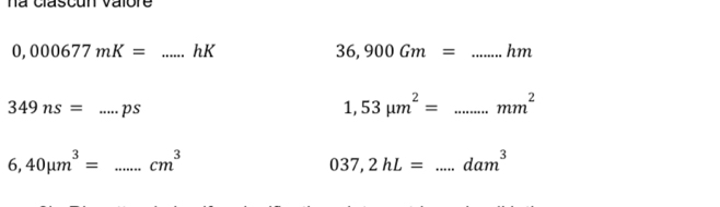 na clascun valore
0,000677mK= _hK 36,900Gm= _...hm
349ns= _ P.
1,53mu m^2= _ mm^2
6,40mu m^3= _ cm^3
037,2hL= _ dam^3