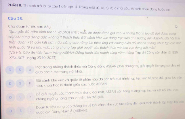 PHAN II. Thí sinh trà lời từ câu 1 đến qậu 4. Trong mỗi a), b), c), d) ở mỗi câu, thí sinh chọn đúng hoặc sai
Câu 25.
Cho đoạn tư liệu sau đây:
''Sau gần 60 năm hình thành và phát triển, mặc dù được đánh giá cao vì những thành tựu đã đạt được, song
ASEAN cũng đang gặp không ít thách thức. Bối cảnh khu vực đang trực tiếp ảnh hường đến ASEAN, đôi hội tính
thần đoàn kết, gắn kết hơn nữa, nâng cao năng lực thích ứng với những biến đổi nhanh chóng, phức tạp của tình
hình quốc tế và khu vực, cùng chung tay giải quyết các thách thức mà khu vực đang đối mặt.'''
(Vũ Hồ, Dấu ấn Việt Nam trọng ASEAN: Đồng hành, lớn mạnh cùng năm tháng, Tạp chí Công sàn điện từ, ISSN
2734-9071, ngày 23-10-2023)
D S a Một trong những thách thức mà Cộng đồng ASEAN phải chung tay giải quyết là nguy cơ chia rẻ
giữa các nước trong nội khối.
Bối cảnh khu vực và quốc tế phần nào đã càn trò quá trình hợp tác kinh tế, trao đổi, giao lưu văn
D s b hóa, khoa học kĩ thuật giữa các nước ASEAN.
Để giải quyết các thách thức đang đối mặt, ASEAN cần tàng cường hợp tác và kết nối khu vục,
D S C không ngừng náng cao vị thế trên thế giới.
Doạn tư liệu cung cấp thông tin về bối cành khu vực tác động đến quá trình thành lập Hiệp hội các
D s d quốc gia Đông Nam Á (ASEAN).