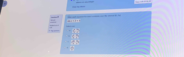 where n is any integer. Time left 0:54:30
Clear my choice
Question 8 Solve each equation for exact solutions over the interval [0,2π ]. 
artoweret Not yet sin x+2=3
1.00 Marked out of
Sefect one
** Flag question d. ( π /6 , 5π /6 )
b. ( π /3 , 5π /3 )
C. ( 3π /4 , 7π /4 )
d. ( π /2 )