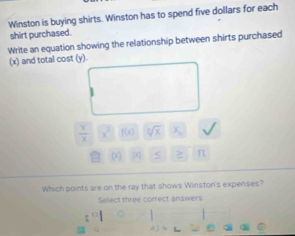 Winston is buying shirts. Winston has to spend five dollars for each 
shirt purchased. 
Write an equation showing the relationship between shirts purchased 
(x) and total cost (y).
 Y/X  x^2 f(x) sqrt[n](x) x_n
DQ S > π
Which points are on the ray that shows Winston's expenses? 
Select three correct answers 
^5^ 12