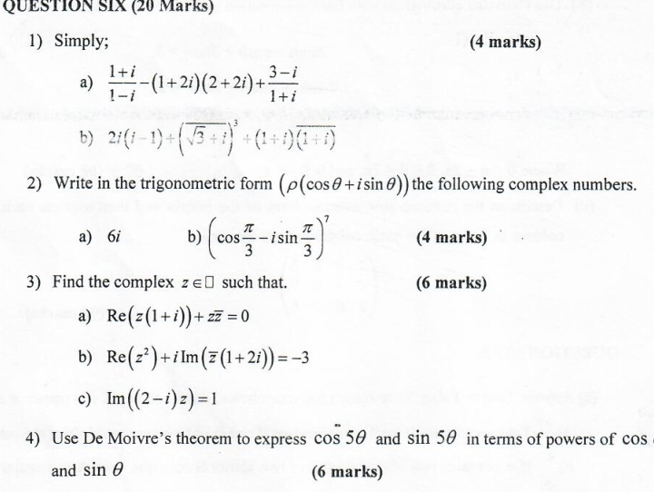 QUESTION SIX (20 Marks) 
1) Simply; (4 marks) 
a)  (1+i)/1-i -(1+2i)(2+2i)+ (3-i)/1+i 
b) 2i(i-1)+(sqrt(3)+i)^3+(1+i)(overline (1+i)
2) Write in the trigonometric form (rho (cos θ +isin θ )) the following complex numbers. 
a) 6i b) (cos  π /3 -isin  π /3 )^7 (4 marks) 
3) Find the complex z∈ □ such that. (6 marks) 
a) Re(z(1+i))+zoverline z=0
b) Re(z^2)+iIm(overline z(1+2i))=-3
c) Im((2-i)z)=1
4) Use De Moivre’s theorem to express cos^-5θ and sin 5θ in terms of powers of cos
and sin θ (6 marks)