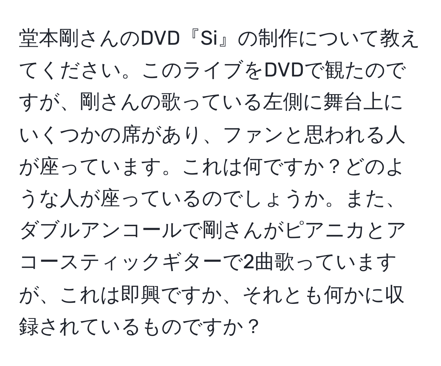 堂本剛さんのDVD『Si』の制作について教えてください。このライブをDVDで観たのですが、剛さんの歌っている左側に舞台上にいくつかの席があり、ファンと思われる人が座っています。これは何ですか？どのような人が座っているのでしょうか。また、ダブルアンコールで剛さんがピアニカとアコースティックギターで2曲歌っていますが、これは即興ですか、それとも何かに収録されているものですか？