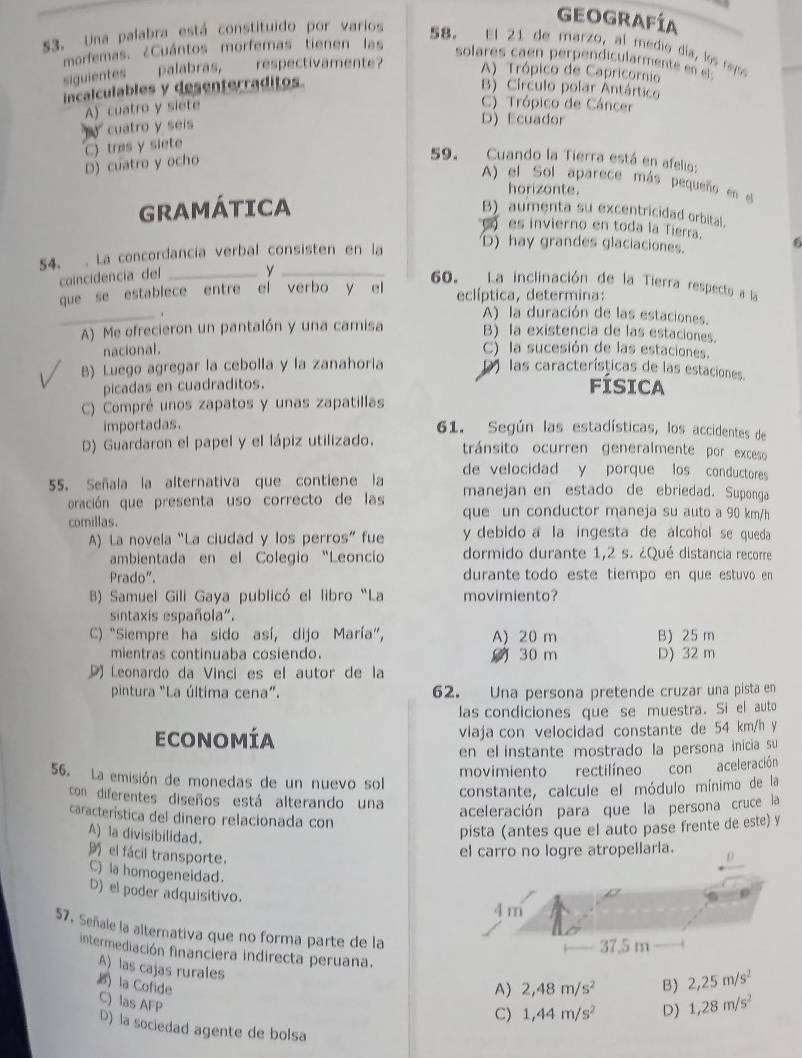 Una palabra está constituido por varios
Geografía
58. El 21 de marzo, al medio día, los rayoo
morfemas. ¿Cuántos morfemas tienen las solares caen perpendicularmente e   
siguientes ____palabras, __ respectivamente? A) Trópico de Capricornio
incalculables y desenterraditos. B) Círculo polar Antártico
A) cuatro y siete
C) Trópico de Cáncer
cuatro y seís
D) Ecuador
D) cuatro y ocho C) tras y siete
59. Cuando la Tierra está en afelio:
A) el Sol aparece más pequeño en el
horizonte.
GRAMÁTICA B) aumenta su excentricidad orbital.
es invierno en toda la Tierra. 6
54. . La concordancia verbal consisten en la
D) hay grandes glaciaciones.
coincidencia del _y_
60. La inclinación de la Tierra respecto a la
que se establece entre el verbo y el eclíptica, determina:
_
A) la duración de las estaciones.
A) Me ofrecieron un pantalón y una camisa B) la existencia de las estaciones.
nacional.
C) la sucesión de las estaciones.
B) Luego agregar la cebolla y la zanahoría D las características de las estaciones.
picadas en cuadraditos.
FÍSICA
C) Compré unos zapatos y unas zapatillas
importadas. 61. Según las estadísticas, los accidentes de
D) Guardaron el papel y el lápiz utilizado. tránsito ocurren generalmente por exceso
de velocidad y porque los conductores
55. Señala la alternativa que contiene la manejan en estado de ebriedad. Suponga
oración que presenta uso correcto de las que un conductor maneja su auto a 90 km/h
comillas. y debido a la ingesta de álcohol se queda
A) La novela “La ciudad y los perros” fue
ambientada en el Colegio “Leoncio dormido durante 1,2 s. ¿Qué distancia recorre
Prado". durante todo este tiempo en que estuvo en
B) Samuel Gili Gaya publicó el libro “La movimiento?
sintaxis española".
C) "Siempre ha sido así, dijo María”, A) 20 m B) 25 m
mientras continuaba cosiendo. 30 m
D Leonardo da Vinci es el autor de la D) 32 m
pintura "La última cena". 62. Una persona pretende cruzar una pista en
las condiciones que se muestra. Si el auto
Economía viaja con velocidad constante de 54 km/h y
en el instante mostrado la persona inicia su
56. La emisión de monedas de un nuevo sol movimiento rectilíneo conaceleración
constante, calcule el módulo mínimo de la
con diferentes diseños está alterando una
aceleración para que la persona cruce la
característica del dinero relacionada con
A) la divisibilidad.
pista (antes que el auto pase frente de este) y
el fácil transporte.
C) la homogeneidad.
D) el poder adquisitivo.
57. Señale la alternativa que no forma parte de la
intermediación financiera indirecta peruana.
A) las cajas rurales 1,44m/s^2 D) 1,28m/s^2
A) 2,48m/s^2 B) 2,25m/s^2
la Cofide C) las AFP C)
D) la sociedad agente de bolsa