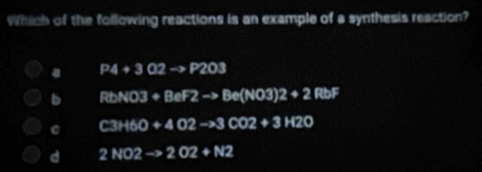 Which of the following reactions is an example of a synthesis reaction?. P4+302->P203
b RtbNO3+BeF2to Be(NO3)2+2RbF
C3H6O+4O2to 3CO2+3H2O
d 2NO2to 2O2+N2