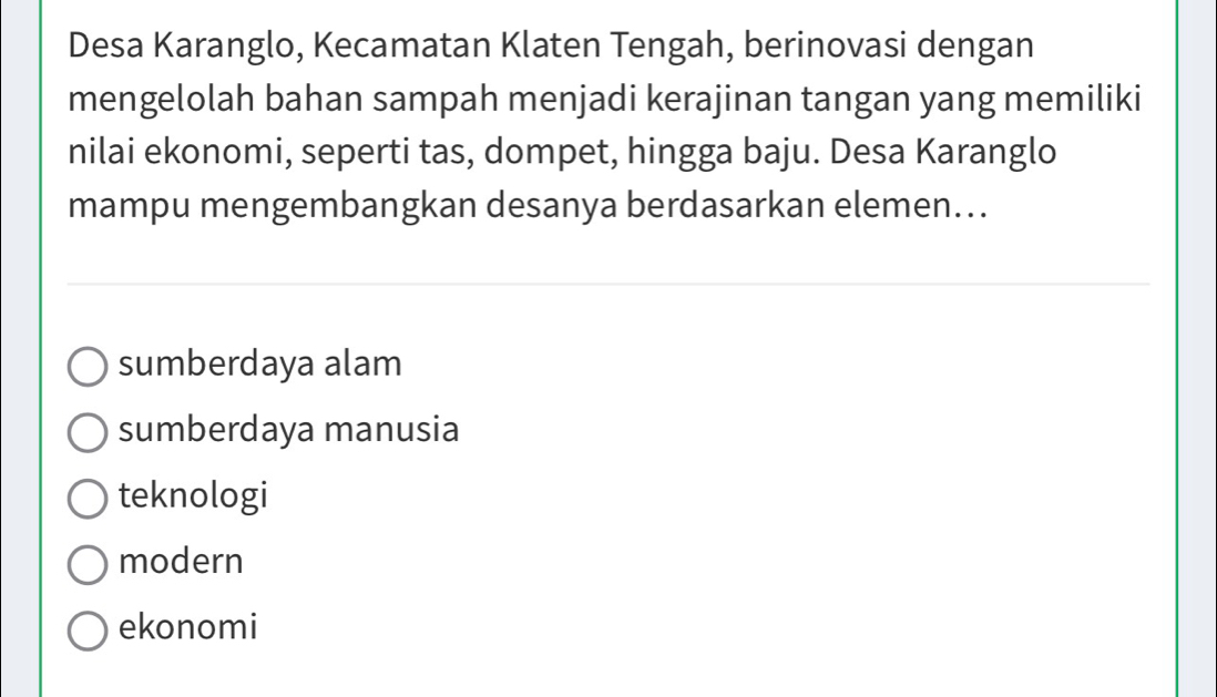 Desa Karanglo, Kecamatan Klaten Tengah, berinovasi dengan
mengelolah bahan sampah menjadi kerajinan tangan yang memiliki
nilai ekonomi, seperti tas, dompet, hingga baju. Desa Karanglo
mampu mengembangkan desanya berdasarkan elemen...
sumberdaya alam
sumberdaya manusia
teknologi
modern
ekonomi