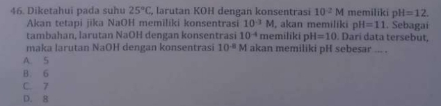 Diketahui pada suhu 25°C , larutan KOH dengan konsentrasi 10^(-2)M memiliki pH=12. 
Akan tetapi jika NaOH memiliki konsentrasi 10^(-3)M , akan memiliki pH=11. Sebagaí
tambahan, larutan NaOH dengan konsentrasi 10^(-4)r memiliki pH=10. Darí data tersebut,
maka larutan NaOH dengan konsentrasi 10^(-8)M akan memiliki pH sebesar ... .
A. 5
B. 6
C. 7
D. 8