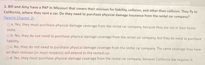 Bill and Amy have a PAP in Missouri that covers their minivan for liability, collision, and other-than-collision. They fly to
Callifornia, where they rent a car. Do they need to purchase physical damage insurance from the rental car company?
(Search Chapter 2)
a. Yes, they must purchase physical damage coverage from the rental car company, because they are not in their home
state
□ b. No, they do not need to purchase physical damage coverage from the rental car company, but they do need to purchase
liability.
c. No, they do not need to purchase physical damage coverage from the rental car company. The same coverage they have
on their minivan (in most respects) will extend to the rented car.
d. Yes, they must purchase physical damage coverage from the rental car company, because California law requires it