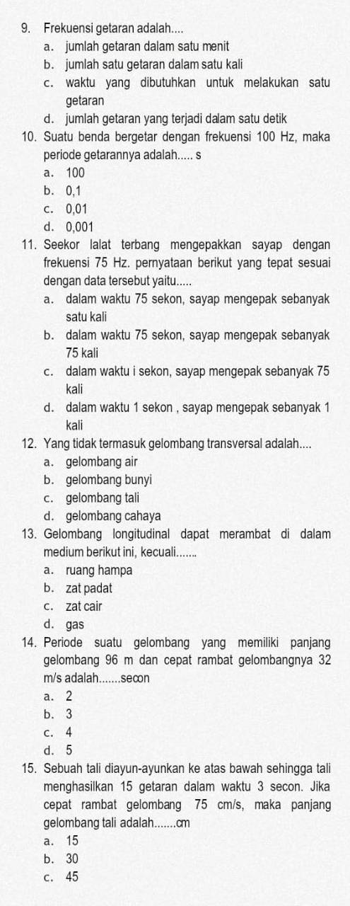 Frekuensi getaran adalah....
a. jumlah getaran dalam satu menit
b. jumlah satu getaran dalam satu kali
c. waktu yang dibutuhkan untuk melakukan satu
getaran
d. jumlah getaran yang terjadi dalam satu detik
10. Suatu benda bergetar dengan frekuensi 100 Hz, maka
periode getarannya adalah..... s
a. 100
b. 0,1
c. 0,01
d. 0,001
11. Seekor lalat terbang mengepakkan sayap dengan
frekuensi 75 Hz. pernyataan berikut yang tepat sesuai
dengan data tersebut yaitu.....
a. dalam waktu 75 sekon, sayap mengepak sebanyak
satu kali
b. dalam waktu 75 sekon, sayap mengepak sebanyak
75 kali
c. dalam waktu i sekon, sayap mengepak sebanyak 75
kali
d. dalam waktu 1 sekon , sayap mengepak sebanyak 1
kali
12. Yang tidak termasuk gelombang transversal adalah....
a. gelombang air
b. gelombang bunyi
c. gelombang tali
d. gelombang cahaya
13. Gelombang longitudinal dapat merambat di dalam
medium berikut ini, kecuali.......
a. ruang hampa
b. zat padat
c. zat cair
d. gas
14. Periode suatu gelombang yang memiliki panjang
gelombang 96 m dan cepat rambat gelombangnya 32
m/s adalah.......secon
a. 2
b. 3
c. 4
d. 5
15. Sebuah tali diayun-ayunkan ke atas bawah sehingga tali
menghasilkan 15 getaran dalam waktu 3 secon. Jika
cepat rambat gelombang 75 cm/s, maka panjang
gelombang tali adalah.......cm
a. 15
b. 30
c. 45