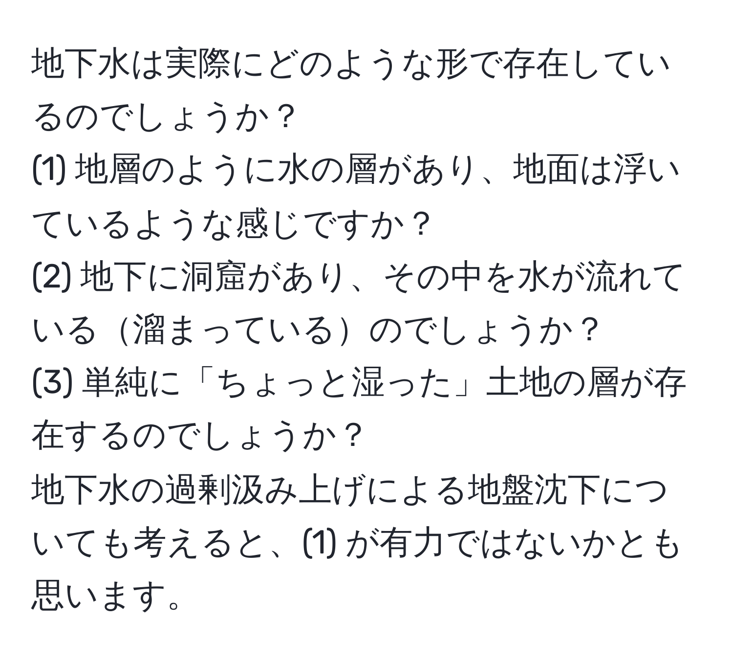 地下水は実際にどのような形で存在しているのでしょうか？  
(1) 地層のように水の層があり、地面は浮いているような感じですか？  
(2) 地下に洞窟があり、その中を水が流れている溜まっているのでしょうか？  
(3) 単純に「ちょっと湿った」土地の層が存在するのでしょうか？  
地下水の過剰汲み上げによる地盤沈下についても考えると、(1) が有力ではないかとも思います。