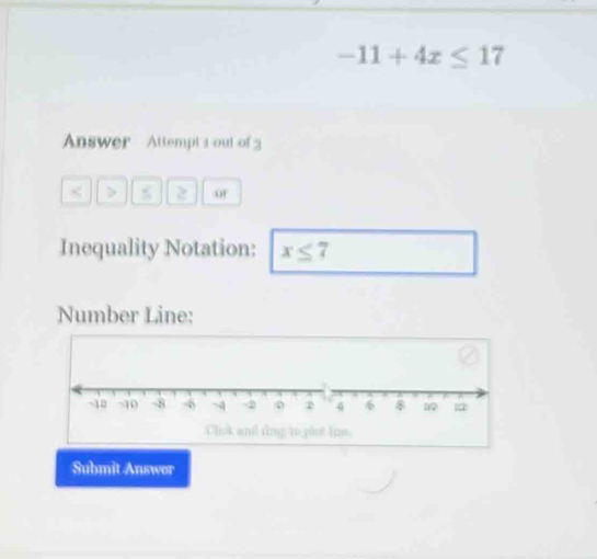 -11+4x≤ 17
Answer Attempt aout of 
a > 2 o 
Inequality Notation: x≤ 7
Number Line: 
Clink and ting to yout lie. 
Submit Answor