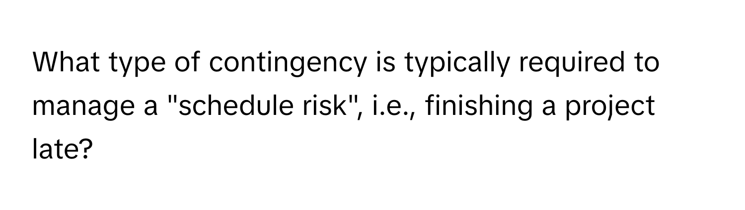 What type of contingency is typically required to manage a "schedule risk", i.e., finishing a project late?