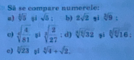 Sã se compare numerele: 
a) sqrt[3](5) si sqrt 5^((circ) : b) 2sqrt(2) sì sqrt [3]9) : 
c) sqrt[4](frac 4)81 si sqrt[3](frac 2)27; d) sqrt[4](sqrt [6]32) șì sqrt[5](sqrt [6]16) : 
e) sqrt[3](23) șī sqrt[4](4)+sqrt(2).