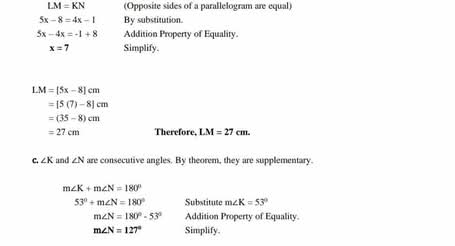 LM=KN (Opposite sides of a parallelogram are equal)
5x-8=4x-1 By substitution.
5x-4x=-1+8 Addition Property of Equality.
x=7 Simplify.
LM=[5x-8]cm
=[5(7)-8]cm
=(35-8)cm
=27cm Therefore, LM=27cm. 
C. ∠ K and ∠ N are consecutive angles. By theorem, they are supplementary.
m∠ K+m∠ N=180°
53°+m∠ N=180° Substitute m∠ K=53°
m∠ N=180°-53° Addition Property of Equality.
m∠ N=127° Simplify.