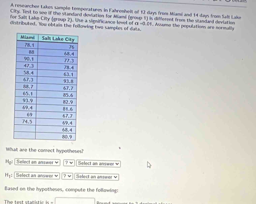 are 
A researcher takes sample temperatures in Fahrenheit of 12 days from Miami and 14 days from Salt Lake 
City. Test to see if the standard deviation for Miami (group 1) is different from the standard deviation 
for Salt Lake City (group 2). Use a significance level of alpha =0.01. Assume the populations are normally 
distributed. You obtain the following two samples of data. 
What are the correct hypotheses? 
Họ: Select an answer ? Select an answer
H_1 : Select an answer ? Select an answer 
Based on the hypotheses, compute the following: 
□ 
The test statistic is = Round answor