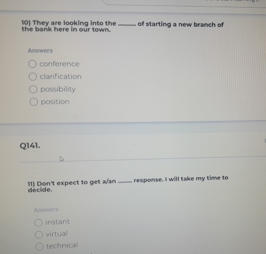 They are looking into the _of starting a new branch of
the bank here in our town.
Answers
conference
clarification
possibility
position
Q141.
11) Don't expect to get a/an ......... response. I will take my time to
decide.
Answers
instant
virtual
technical