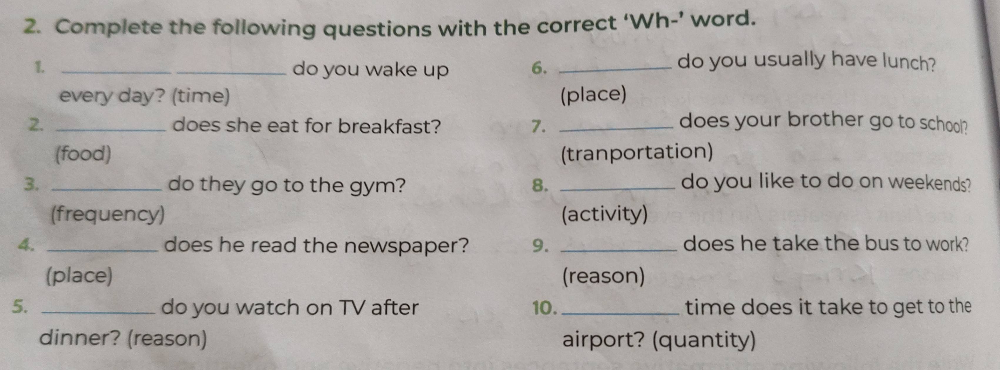 Complete the following questions with the correct ‘Wh-’ word.
1. _do you wake up 6._
do you usually have lunch?
every day? (time) (place)
2. _does she eat for breakfast? 7. _does your brother go to school?
(food) (tranportation)
3. _do they go to the gym? 8. _do you like to do on weekends?
(frequency) (activity)
4. _does he read the newspaper? 9. _does he take the bus to work?
(place) (reason)
5. _do you watch on TV after 10. _time does it take to get to the 
dinner? (reason) airport? (quantity)