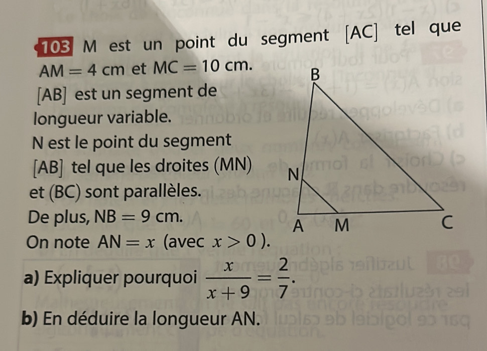 103 M est un point du segment [ AC ] tel que
AM=4cm et MC=10cm. 
[ AB ] est un segment de 
longueur variable. 
N est le point du segment 
[ AB ] tel que les droites (MN) 
et (BC) sont parallèles. 
De plus, NB=9cm. 
On note AN=x (avec x>0). 
a) Expliquer pourquoi  x/x+9 = 2/7 . 
b) En déduire la longueur AN.