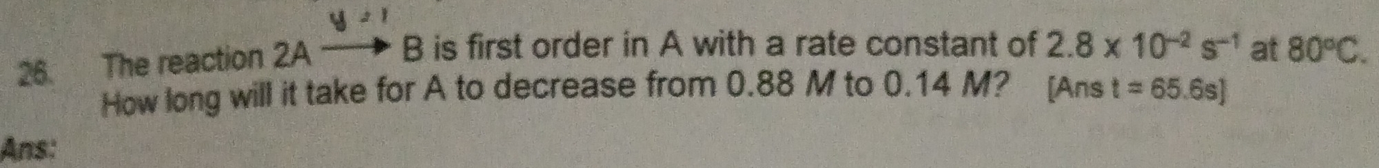 2 1 
26. The reaction 2A to .F B is first order in A with a rate constant of 2.8* 10^(-2)s^(-1) at 80°C. 
How long will it take for A to decrease from 0.88 M to 0.14 M? [Ans t=65.6s]
Ans: