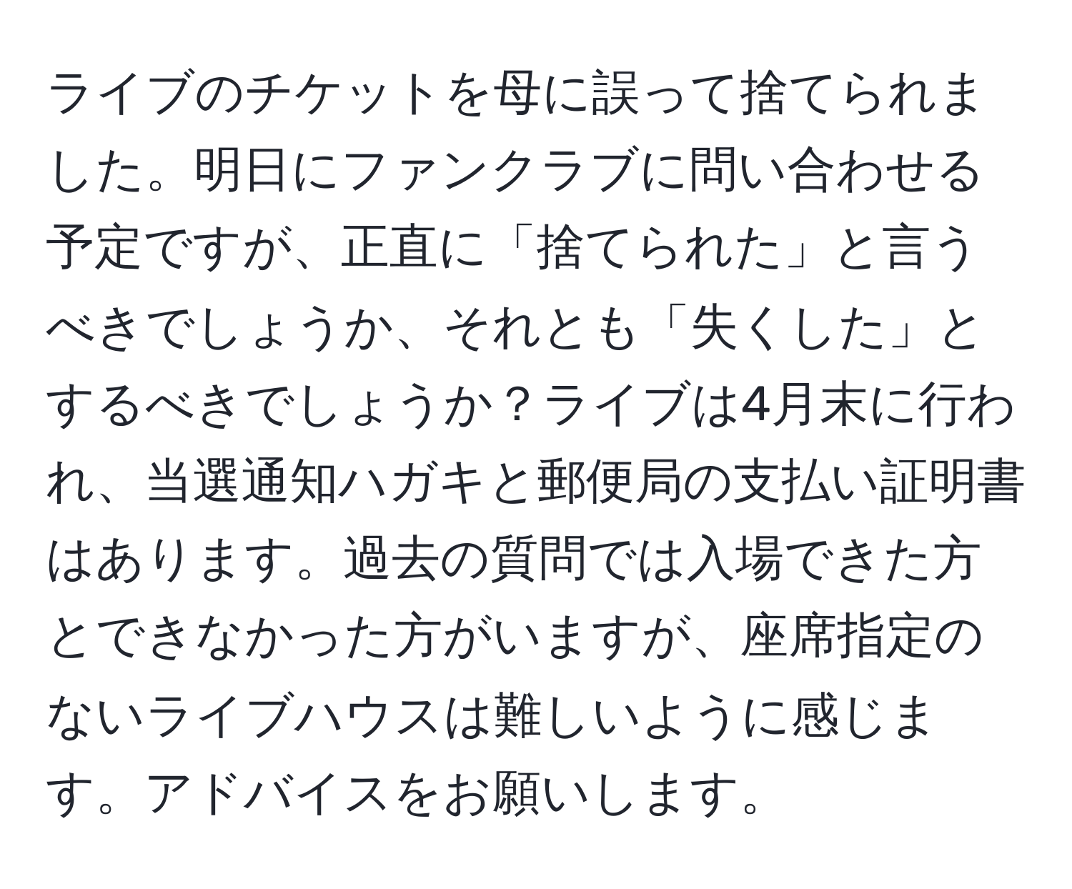 ライブのチケットを母に誤って捨てられました。明日にファンクラブに問い合わせる予定ですが、正直に「捨てられた」と言うべきでしょうか、それとも「失くした」とするべきでしょうか？ライブは4月末に行われ、当選通知ハガキと郵便局の支払い証明書はあります。過去の質問では入場できた方とできなかった方がいますが、座席指定のないライブハウスは難しいように感じます。アドバイスをお願いします。